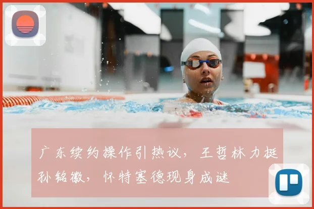 广东续约操作引热议,王哲林力挺孙铭徽,怀特塞德现身成谜