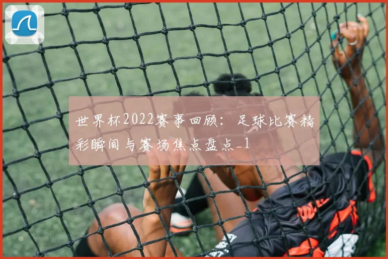 世界杯2022赛事回顾：足球比赛精彩瞬间与赛场焦点盘点_1