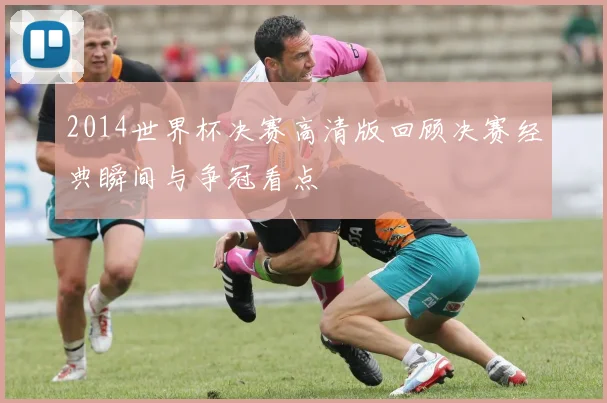 2014世界杯决赛高清版回顾决赛经典瞬间与争冠看点