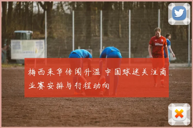 梅西来华传闻升温 中国球迷关注商业赛安排与行程动向