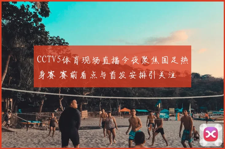 CCTV5体育现场直播今夜聚焦国足热身赛 赛前看点与首发安排引关注