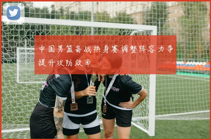 中国男篮备战热身赛调整阵容力争提升攻防效率