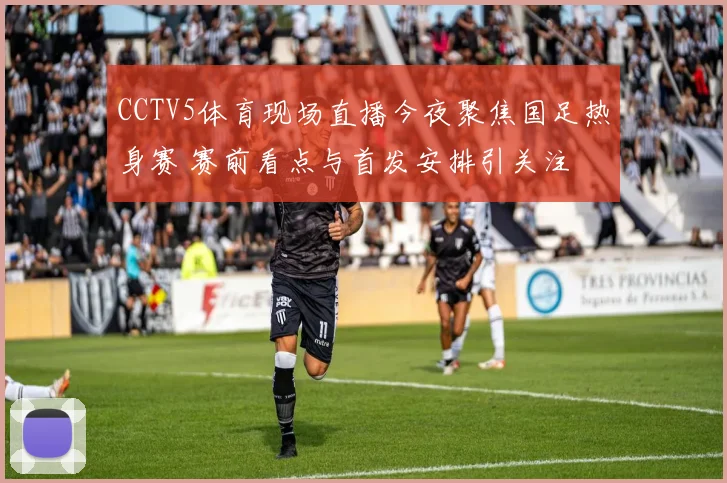 CCTV5体育现场直播今夜聚焦国足热身赛 赛前看点与首发安排引关注