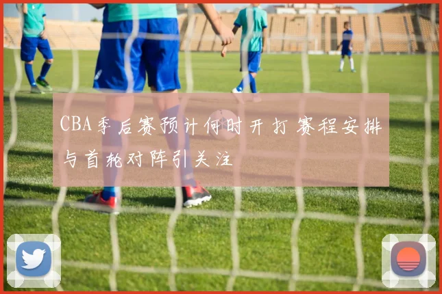 CBA季后赛预计何时开打 赛程安排与首轮对阵引关注