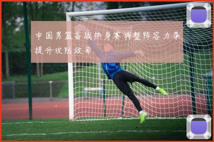 中国男篮备战热身赛调整阵容力争提升攻防效率