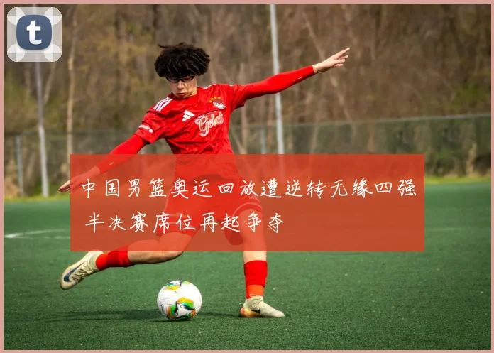 中国男篮奥运回放遭逆转无缘四强 半决赛席位再起争夺