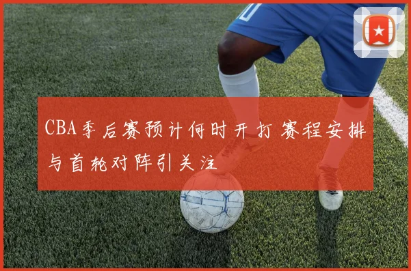 CBA季后赛预计何时开打 赛程安排与首轮对阵引关注