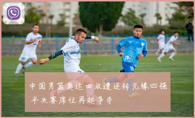 中国男篮奥运回放遭逆转无缘四强 半决赛席位再起争夺